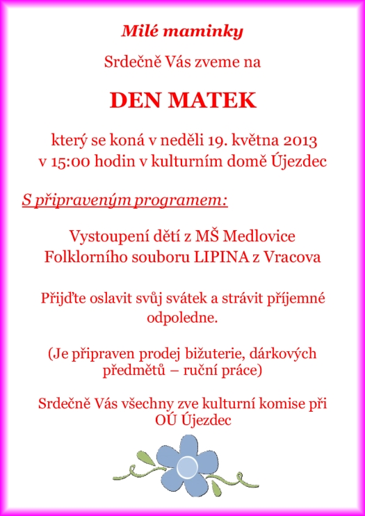 Milé maminky Srdečně Vás zveme na DEN MATEK který se koná v neděli 19. května 2013 v 15:00 hodin v kulturním domě Újezdec S připraveným programem: Vystoupení dětí z MŠ Medlovice Folklorního souboru LIPINA z Vracova Přijďte oslavit svůj svátek a strávit příjemné odpoledne. (Je připraven prodej bižuterie, dárkových předmětů ? ruční práce) Srdečně Vás všechny zve kulturní komise při OÚ Újezdec
