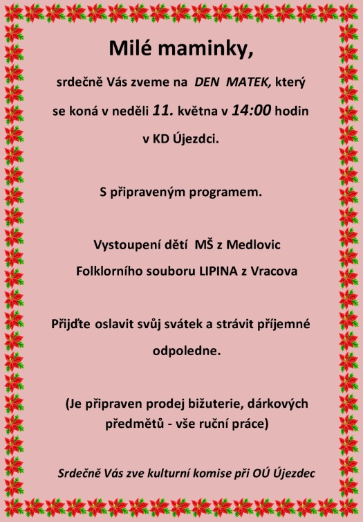 Milé maminky Srdečně Vás zveme na DEN MATEK který se koná v neděli 11. května 2014 v 14:00 hodin v kulturním domě Újezdec S připraveným programem: Vystoupení dětí z MŠ Medlovice Folklorního souboru LIPINA z Vracova Přijďte oslavit svůj svátek a strávit příjemné odpoledne. (Je připraven prodej bižuterie, dárkových předmětů - vše ruční práce) Srdečně Vás všechny zve kulturní komise při OÚ Újezdec