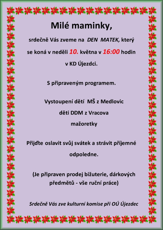 Milé maminky Srdečně Vás zveme na DEN MATEK který se koná v neděli 11. května 2014 v 14:00 hodin v kulturním domě Újezdec S připraveným programem: Vystoupení dětí z MŠ Medlovice Folklorního souboru LIPINA z Vracova Přijďte oslavit svůj svátek a strávit příjemné odpoledne. (Je připraven prodej bižuterie, dárkových předmětů - vše ruční práce) Srdečně Vás všechny zve kulturní komise při OÚ Újezdec