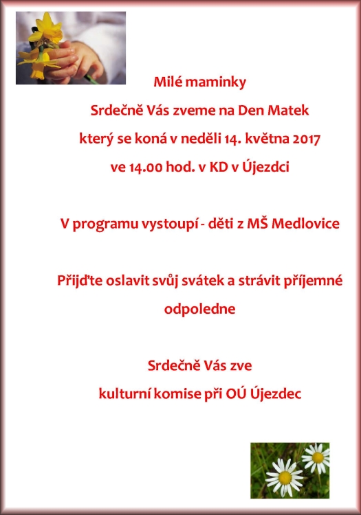 Milé maminky Srdečně Vás zveme na DEN MATEK který se koná v neděli 11. května 2014 v 14:00 hodin v kulturním domě Újezdec S připraveným programem: Vystoupení dětí z MŠ Medlovice Folklorního souboru LIPINA z Vracova Přijďte oslavit svůj svátek a strávit příjemné odpoledne. (Je připraven prodej bižuterie, dárkových předmětů - vše ruční práce) Srdečně Vás všechny zve kulturní komise při OÚ Újezdec