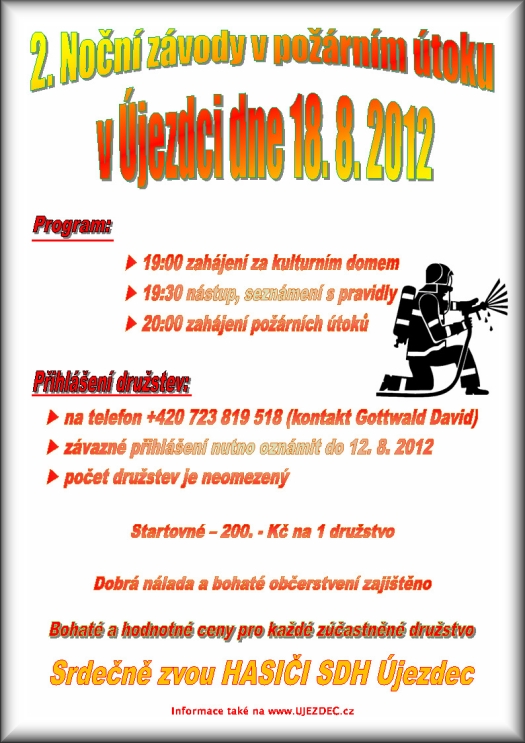1. Noční závody v požárním útoku v Újezdci dne 18. 8. 2012  19:00 zahájení za kulturním domem  19:30 nástup, seznámení s pravidly 20:00 zahájení požárních útoků  na telefon +420 723 819 518 (kontakt Gottwald David)  závazné přihlášení nutno oznámit do 12. 8. 2012  počet družstev je neomezený Startovné 200. - Kč na 1 družstvo Dobrá nálada a bohaté občerstvení zajištěno Bohaté a hodnotné ceny pro každé zúčastněné družstvo Srdečně zvou HASIČI SDH Újezdec informace také na www.UJEZDEC.cz