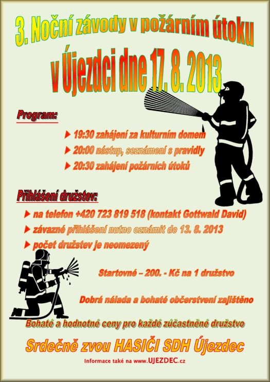 3. Noční závody v požárním útoku v Újezdci dne 17. 8. 2013  19:30 zahájení za kulturním domem  20:00 nástup, seznámení s pravidly 20:30 zahájení požárních útoků  na telefon +420 723 819 518 (kontakt Gottwald David)  závazné přihlášení nutno oznámit do 13. 8. 2013  počet družstev je neomezený Startovné 200. - Kč na 1 družstvo Dobrá nálada a bohaté občerstvení zajištěno Bohaté a hodnotné ceny pro každé zúčastněné družstvo Srdečně zvou HASIČI SDH Újezdec informace také na www.UJEZDEC.cz