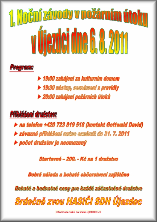 1. Noční závody v požárním útoku v Újezdci dne 6. 8. 2011  19:00 zahájení za kulturním domem  19:30 nástup, seznámení s pravidly 20:00 zahájení požárních útoků  na telefon +420 723 819 518 (kontakt Gottwald David)  závazné přihlášení nutno oznámit do 31. 7. 2011  počet družstev je neomezený Startovné 200. - Kč na 1 družstvo Dobrá nálada a bohaté občerstvení zajištěno Bohaté a hodnotné ceny pro každé zúčastněné družstvo Srdečně zvou HASIČI SDH Újezdec informace také na www.UJEZDEC.cz
