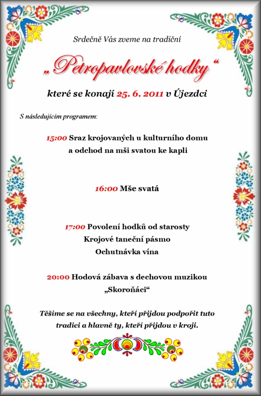 Srdečně Vás zveme na tradiční Petropavlovské hodky které se konají 25. 6. 2011 v Újezdci S následujícím programem: 15:00 Sraz krojovaných u kulturního domu a odchod na mši svatou ke kapli 16:00 Mše svatá ? SVĚCENÍ HODOVÉHO PRÁVA odchod průvodu před KD 17:30 Ukázka původního újezdeckého kroje krojové taneční pásmo, povolení hodků od starosty, prohlídka výstavy ? Svatby v proměnách času - újezdecké fotografie a dokumenty 20:00 Hodová zábava s dechovou muzikou ?Skoroňáci? Těšíme se na všechny, kteří přijdou podpořit tuto tradici a hlavně ty, kteří přijdou v kroji.