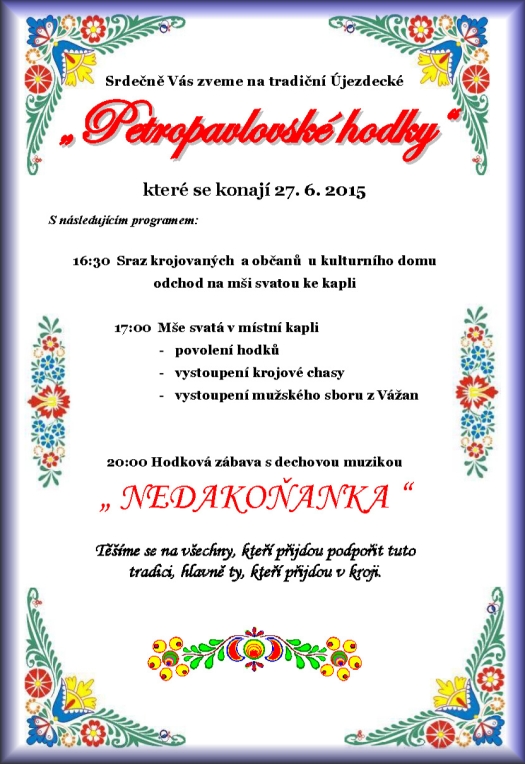 Srdečně Vás zveme na tradiční újezdecké Petropavlovské hodky které se konají 27. 6. 2015 v Újezdci S následujícím programem: 16:30 Sraz krojovaných a občanů u kulturního domu a odchod na mši svatou ke kapli 17:00 Mše svatá v místní kapli - povolení hodků - vystoupení krojové chasy - vystoupení mužského sboru z Vážan 20:00 Hodová zábava s dechovou hudbou Nedakoňanka Těšíme se na všechny, kteří přijdou podpořit tuto tradici a hlavně ty, kteří přijdou v kroji.