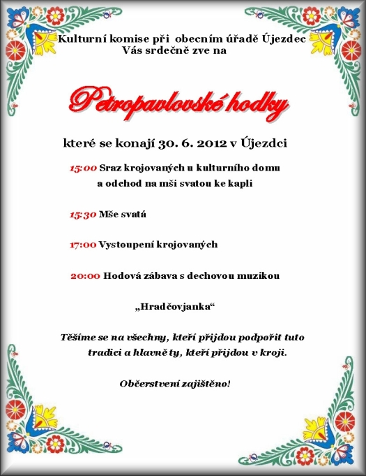 Srdečně Vás zveme na tradiční Petropavlovské hodky které se konají 30. 6. 2012 v Újezdci S následujícím programem: 15:00 Sraz krojovaných u kulturního domu a odchod na mši svatou ke kapli 16:00 Mše svatá ? SVĚCENÍ HODOVÉHO PRÁVA odchod průvodu před KD 17:30 Ukázka původního újezdeckého kroje krojové taneční pásmo, povolení hodků od starosty, prohlídka výstavy ? Svatby v proměnách času - újezdecké fotografie a dokumenty 20:00 Hodová zábava s dechovou muzikou ?Skoroňáci? Těšíme se na všechny, kteří přijdou podpořit tuto tradici a hlavně ty, kteří přijdou v kroji.