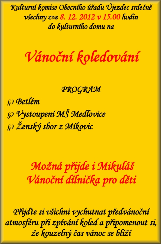 Kulturní komise Obecního úřadu Újezdec srdečně všechny zve 8. 12. 2012 v 15.00 hodin na Vánoční koledování PROGRAM Betlém Vystoupení MŠ Medlovice Ženský sbor z Míkovic Kulturní pásmo studentů SOŠ a gymnázia  Staré Město Ženský sbor z Míkovic  Možná přijde i Mikuláš Vánoční dílnička pro děti Pomozte nám vytvořit nezapomenutelnou vánoční atmosféru a za cinkotu zvonečků a zvuku nádherných koled a tónů si připomenout, že kouzelný čas Vánoc je za dveřmi.