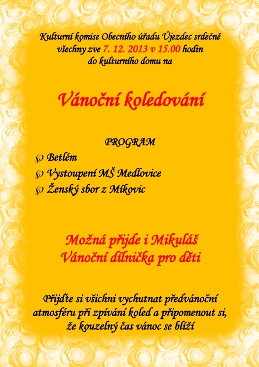 Kulturní komise Obecního úřadu Újezdec srdečně všechny zve 7. 12. 2013 v 15.00 hodin na Vánoční koledování PROGRAM Betlém Vystoupení MŠ Medlovice Ženský sbor z Míkovic Kulturní Ženský sbor z Míkovic  Možná přijde i Mikuláš Vánoční dílnička pro děti Pomozte nám vytvořit nezapomenutelnou vánoční atmosféru a za cinkotu zvonečků a zvuku nádherných koled a tónů si připomenout, že kouzelný čas Vánoc je za dveřmi.