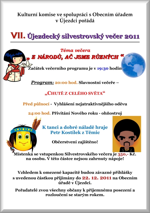 Kulturní komise ve spolupráci s Obecním úřadem v Újezdci pořádá VII. Újezdecký silvestrovský večer 2011 Téma večera ? Z NÁRODŮ, AČ JSME RŮZNÝCH ? Začátek večerního programu je v 19:30 hodin Program: 20:00 hod. Slavnostní večeře ?  ?CHUTĚ Z CELÉHO SVĚTA? Před půlnocí -  Vyhlášení nejatraktivnějšího oděvu 24:00 hod. Přivítání Nového roku - ohňostroj K tanci a dobré náladě hraje Petr Kostílek z Těmic Občerstvení zajištěno! Místenka se vstupenkou Silvestrovského večera je 350,- Kč. na osobu. V této částce nejsou zahrnuty nápoje! Vzhledem k omezené kapacitě budou závazné přihlášky s uvedenou částkou přijímány do 22. 12. 2011 na Obecním úřadě v Újezdci. Pořadatelé zvou všechny občany k příjemnému posezení a  rozloučení se starým rokem.