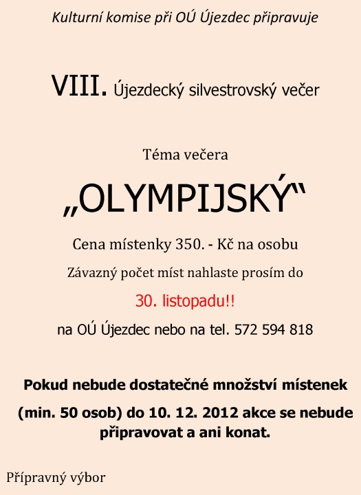 Kulturní komise ve spolupráci s Obecním úřadem v Újezdci pořádá VII. Újezdecký silvestrovský večer 2011 Téma večera ? Z NÁRODŮ, AČ JSME RŮZNÝCH ? Začátek večerního programu je v 19:30 hodin Program: 20:00 hod. Slavnostní večeře ?  ?CHUTĚ Z CELÉHO SVĚTA? Před půlnocí -  Vyhlášení nejatraktivnějšího oděvu 24:00 hod. Přivítání Nového roku - ohňostroj K tanci a dobré náladě hraje Petr Kostílek z Těmic Občerstvení zajištěno! Místenka se vstupenkou Silvestrovského večera je 350,- Kč. na osobu. V této částce nejsou zahrnuty nápoje! Vzhledem k omezené kapacitě budou závazné přihlášky s uvedenou částkou přijímány do 22. 12. 2011 na Obecním úřadě v Újezdci. Pořadatelé zvou všechny občany k příjemnému posezení a  rozloučení se starým rokem.