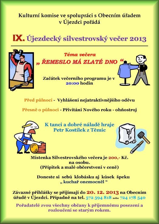 Kulturní komise ve spolupráci s Obecním úřadem v Újezdci pořádá IX. Újezdecký silvestrovský večer 2013 Téma večera ? Řemeslo má zlaté dno ? Začátek večerního programu je v 20:00 hodin Program: 20:00 hod. Před půlnocí -  Vyhlášení nejatraktivnějšího oděvu 24:00 hod. Přivítání Nového roku - ohňostroj K tanci a dobré náladě hraje Petr Kostílek z Těmic Pořadatelé zvou všechny občany k příjemnému posezení a  rozloučení se starým rokem.