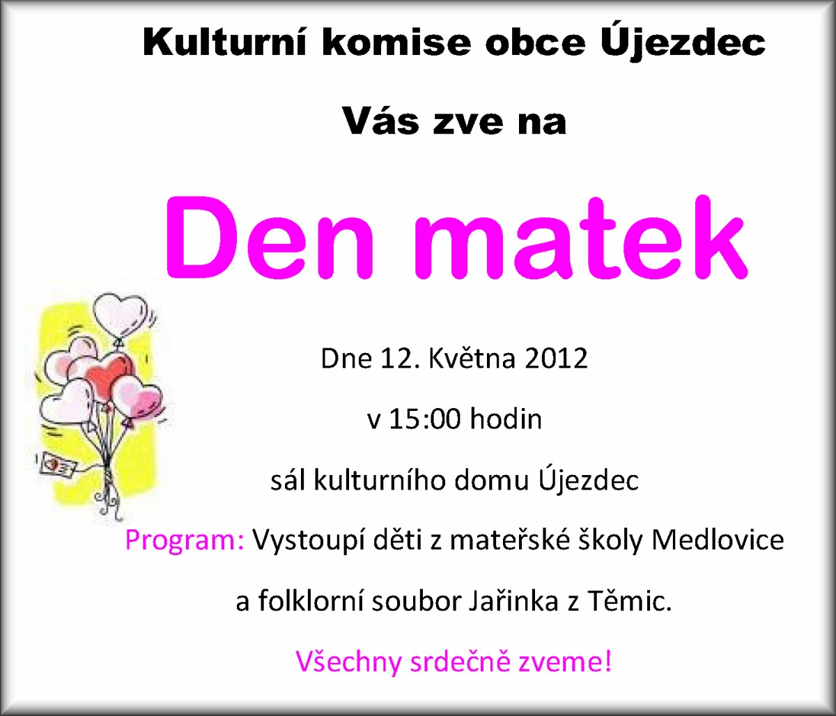 DEN MATEK Kulturní komise při OÚ Újezdec zve všechny maminky na kulturní vystoupení ke DNI MATEK, který se koná 12. 5. 2012 v 15:00 hodin v kulturním domě. Program vystoupení: - děti z mateřské školy Medlovice - folklorní kroužek Jařinka z Těmic. Na hezké odpoledne a setkání s Vámi se těší kulturní komise. 
